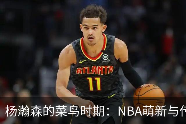 杨瀚森的菜鸟时期：NBA萌新与传奇巨星的对比